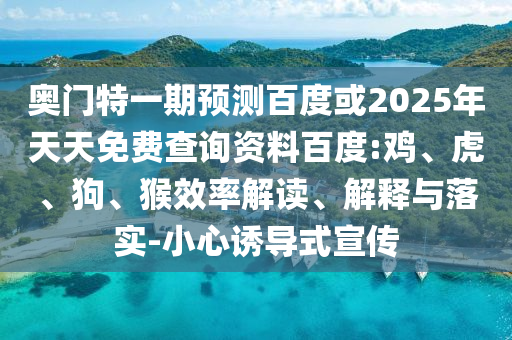 奥门特一期预测百度或2025年天天免费查询资料百度:鸡、虎、狗、猴效率解读、解释与落实-小心诱导式宣传