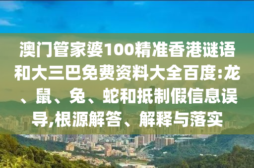 澳门管家婆100精准香港谜语和大三巴免费资料大全百度:龙、鼠、兔、蛇和抵制假信息误导,根源解答、解释与落实