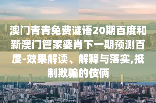 澳门青青免费谜语20期百度和新澳门管家婆肖下一期预测百度-效果解读、解释与落实,抵制欺骗的伎俩