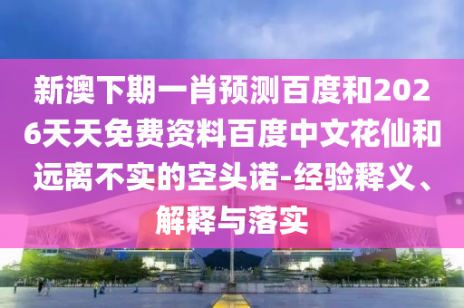 新澳下期一肖预测百度和2026天天免费资料百度中文花仙和远离不实的空头诺-经验释义、解释与落实