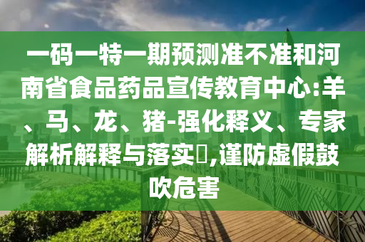 一码一特一期预测准不准和河南省食品药品宣传教育中心:羊、马、龙、猪-强化释义、专家解析解释与落实​,谨防虚假鼓吹危害