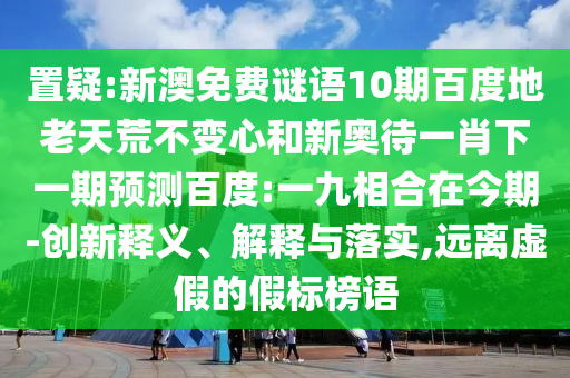 置疑:新澳免费谜语10期百度地老天荒不变心和新奥待一肖下一期预测百度:一九相合在今期-创新释义、解释与落实,远离虚假的假标榜语
