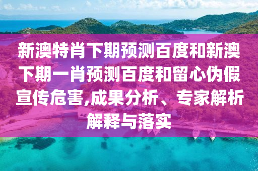 新澳特肖下期预测百度和新澳下期一肖预测百度和留心伪假宣传危害,成果分析、专家解析解释与落实