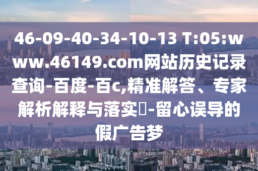 46-09-40-34-10-13 T:05:www.46149.com网站历史记录查询-百度-百c,精准解答、专家解析解释与落实-留心误导的假广告梦