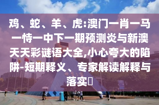 鸡、蛇、羊、虎:澳门一肖一马一恃一中下一期预测炎与新澳天天彩谜语大全,小心夸大的陷阱-短期释义、专家解读解释与落实​