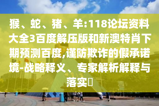 猴、蛇、猪、羊:118论坛资料大全3百度解压版和新澳特肖下期预测百度,谨防欺诈的假承诺境-战略释义、专家解析解释与落实​