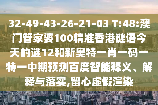 32-49-43-26-21-03 T:48:澳门管家婆100精准香港谜语今天的谜12和新奥特一肖一码一特一中期预测百度智能释义、解释与落实,留心虚假渲染