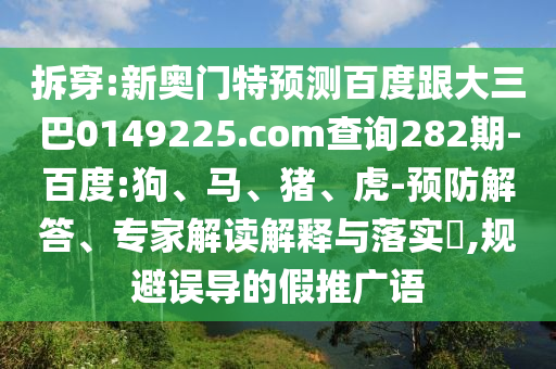 拆穿:新奥门特预测百度跟大三巴0149225.com查询282期-百度:狗、马、猪、虎-预防解答、专家解读解释与落实​,规避误导的假推广语