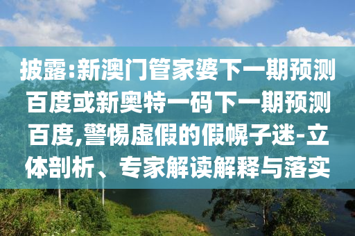披露:新澳门管家婆下一期预测百度或新奥特一码下一期预测百度,警惕虚假的假幌子迷-立体剖析、专家解读解释与落实