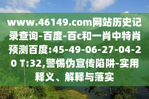 www.46149.com网站历史记录查询-百度-百c和一肖中特肖预测百度:45-49-06-27-04-20 T:32,警惕伪宣传陷阱-实用释义、解释与落实