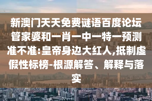 新澳门天天免费谜语百度论坛管家婆和一肖一中一特一预测准不准:皇帝身边大红人,抵制虚假性标榜-根源解答、解释与落实