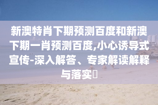 新澳特肖下期预测百度和新澳下期一肖预测百度,小心诱导式宣传-深入解答、专家解读解释与落实​