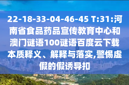22-18-33-04-46-45 T:31:河南省食品药品宣传教育中心和澳门谜语100谜语百度云下载本质释义、解释与落实,警惕虚假的假诱导扣