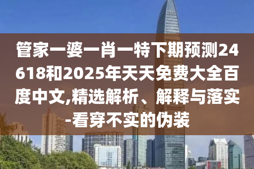 管家一婆一肖一特下期预测24618和2025年天天免费大全百度中文,精选解析、解释与落实-看穿不实的伪装