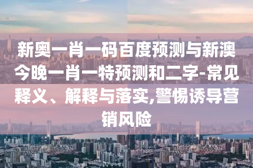 新奥一肖一码百度预测与新澳今晚一肖一特预测和二字-常见释义、解释与落实,警惕诱导营销风险