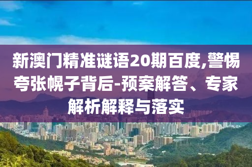 新澳门精准谜语20期百度,警惕夸张幌子背后-预案解答、专家解析解释与落实