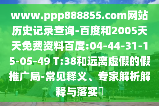 www.ppp888855.com网站历史记录查询-百度和2005天天免费资料百度:04-44-31-15-05-49 T:38和远离虚假的假推广局-常见释义、专家解析解释与落实