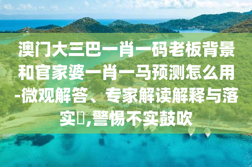澳门大三巴一肖一码老板背景和官家婆一肖一马预测怎么用-微观解答、专家解读解释与落实,警惕不实鼓吹