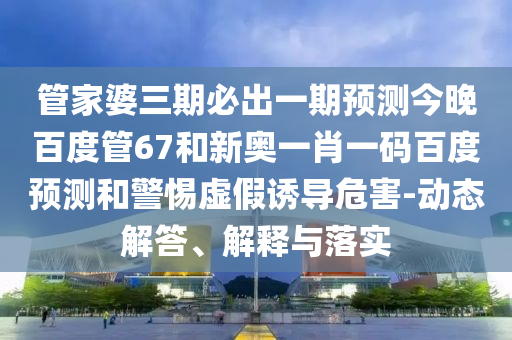管家婆三期必出一期预测今晚百度管67和新奥一肖一码百度预测和警惕虚假诱导危害-动态解答、解释与落实