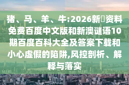 猪、马、羊、牛:2026新奧资料免费百度中文版和新澳谜语10期百度百科大全及答案下载和小心虚假的陷阱,风控剖析、解释与落实