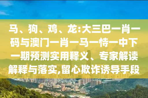 马、狗、鸡、龙:大三巴一肖一码与澳门一肖一马一恃一中下一期预测实用释义、专家解读解释与落实,留心欺诈诱导手段