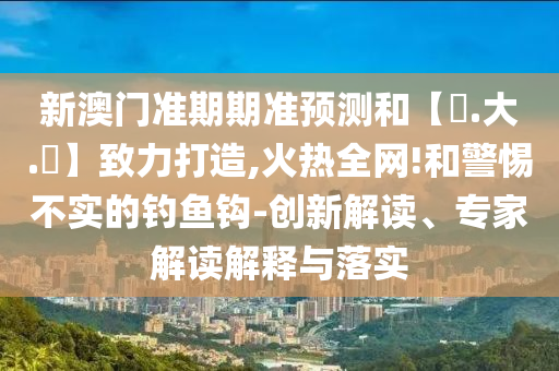 新澳门准期期准预测和【黃.大.佡】致力打造,火热全网!和警惕不实的钓鱼钩-创新解读、专家解读解释与落实