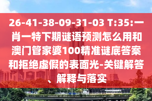 26-41-38-09-31-03 T:35:一肖一特下期谜语预测怎么用和澳门管家婆100精准谜底答案和拒绝虚假的表面光-关键解答、解释与落实
