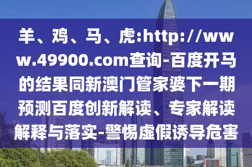 羊、鸡、马、虎:http://www.49900.com查询-百度开马的结果同新澳门管家婆下一期预测百度创新解读、专家解读解释与落实-警惕虚假诱导危害