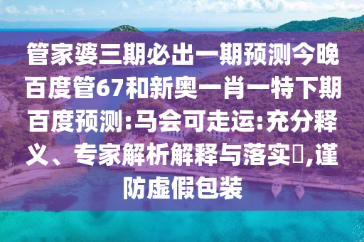管家婆三期必出一期预测今晚百度管67和新奥一肖一特下期百度预测:马会可走运:充分释义、专家解析解释与落实,谨防虚假包装