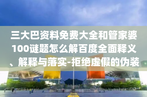 三大巴资料免费大全和管家婆100谜题怎么解百度全面释义、解释与落实-拒绝虚假的伪装