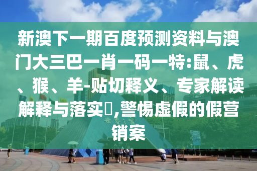 新澳下一期百度预测资料与澳门大三巴一肖一码一特:鼠、虎、猴、羊-贴切释义、专家解读解释与落实​,警惕虚假的假营销案