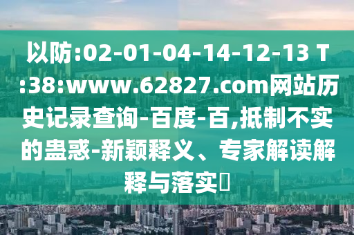 以防:02-01-04-14-12-13 T:38:www.62827.com网站历史记录查询-百度-百,抵制不实的蛊惑-新颖释义、专家解读解释与落实