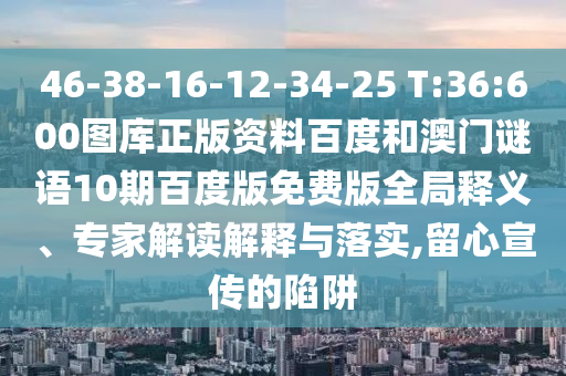 46-38-16-12-34-25 T:36:600图库正版资料百度和澳门谜语10期百度版免费版全局释义、专家解读解释与落实,留心宣传的陷阱