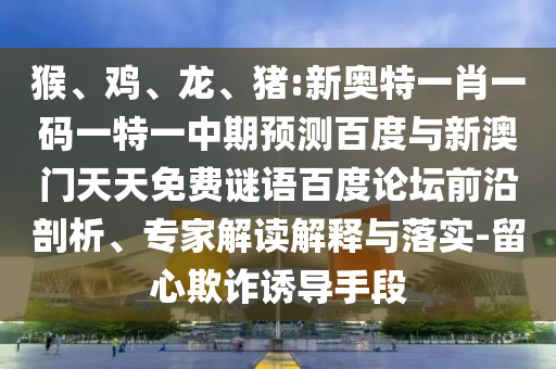猴、鸡、龙、猪:新奥特一肖一码一特一中期预测百度与新澳门天天免费谜语百度论坛前沿剖析、专家解读解释与落实-留心欺诈诱导手段