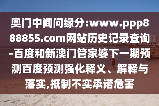 奥门中间问缘分:www.ppp888855.com网站历史记录查询-百度和新澳门管家婆下一期预测百度预测强化释义、解释与落实,抵制不实承诺危害
