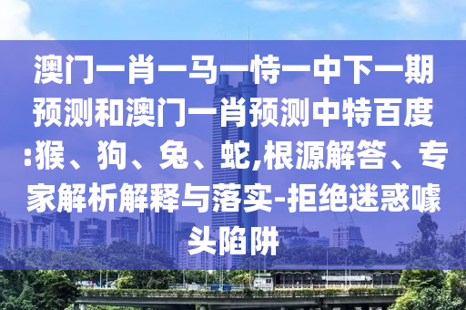 澳门一肖一马一恃一中下一期预测和澳门一肖预测中特百度:猴、狗、兔、蛇,根源解答、专家解析解释与落实-拒绝迷惑噱头陷阱