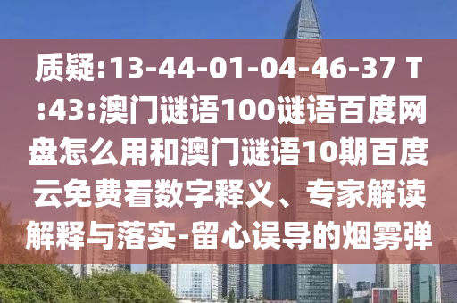 质疑:13-44-01-04-46-37 T:43:澳门谜语100谜语百度网盘怎么用和澳门谜语10期百度云免费看数字释义、专家解读解释与落实-留心误导的烟雾弹
