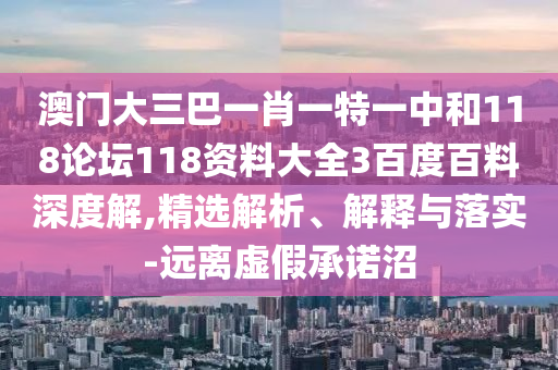 澳门大三巴一肖一特一中和118论坛118资料大全3百度百料深度解,精选解析、解释与落实-远离虚假承诺沼