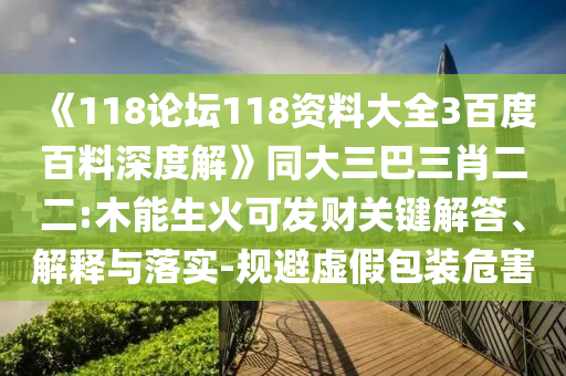 《118论坛118资料大全3百度百料深度解》同大三巴三肖二二:木能生火可发财关键解答、解释与落实-规避虚假包装危害