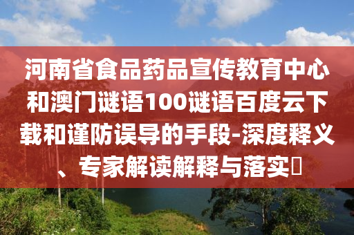 河南省食品药品宣传教育中心和澳门谜语100谜语百度云下载和谨防误导的手段-深度释义、专家解读解释与落实​