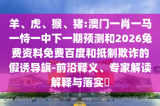 羊、虎、猴、猪:澳门一肖一马一恃一中下一期预测和2026兔费资料免费百度和抵制欺诈的假诱导旗-前沿释义、专家解读解释与落实​
