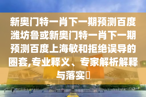 新奥门特一肖下一期预测百度潍坊鲁或新奥门特一肖下一期预测百度上海敏和拒绝误导的圈套,专业释义、专家解析解释与落实​