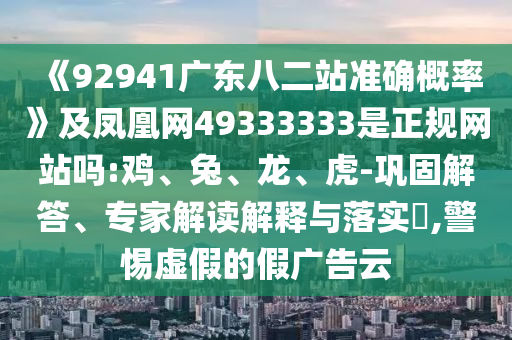 《92941广东八二站准确概率》及凤凰网49333333是正规网站吗:鸡、兔、龙、虎-巩固解答、专家解读解释与落实​,警惕虚假的假广告云