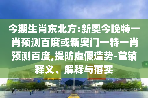 今期生肖东北方:新奥今晚特一肖预测百度或新奥门一特一肖预测百度,提防虚假造势-营销释义、解释与落实