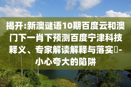 揭开:新澳谜语10期百度云和澳门下一肖下预测百度宁津科技释义、专家解读解释与落实-小心夸大的陷阱