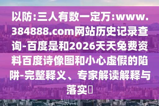 以防:三人有数一定万:www.384888.com网站历史记录查询-百度是和2026天天兔费资料百度诗像图和小心虚假的陷阱-完整释义、专家解读解释与落实​