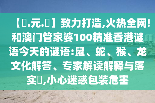 【狀.元.紅】致力打造,火热全网!和澳门管家婆100精准香港谜语今天的谜语:鼠、蛇、猴、龙文化解答、专家解读解释与落实​,小心迷惑包装危害