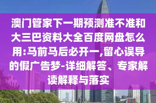 澳门管家下一期预测准不准和大三巴资料大全百度网盘怎么用:马前马后必开一,留心误导的假广告梦-详细解答、专家解读解释与落实