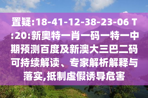 置疑:18-41-12-38-23-06 T:20:新奥特一肖一码一特一中期预测百度及新澳大三巴二码可持续解读、专家解析解释与落实,抵制虚假诱导危害