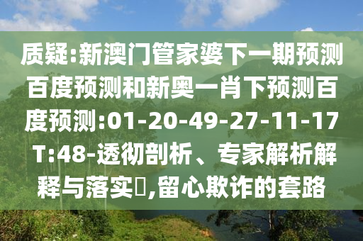 质疑:新澳门管家婆下一期预测百度预测和新奥一肖下预测百度预测:01-20-49-27-11-17 T:48-透彻剖析、专家解析解释与落实​,留心欺诈的套路
